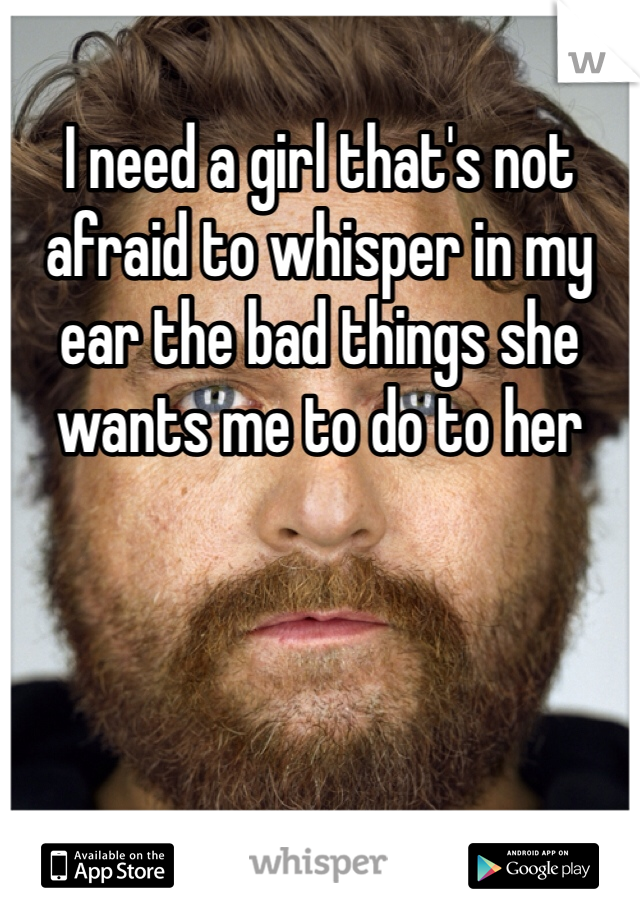 I need a girl that's not afraid to whisper in my ear the bad things she wants me to do to her