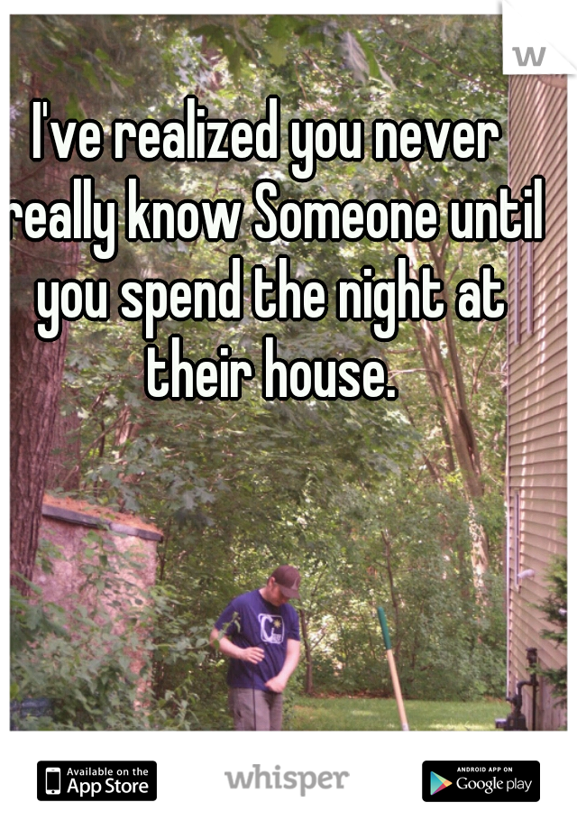 I've realized you never really know Someone until you spend the night at their house.