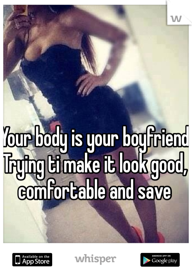 Your body is your boyfriend 
Trying ti make it look good, comfortable and save 