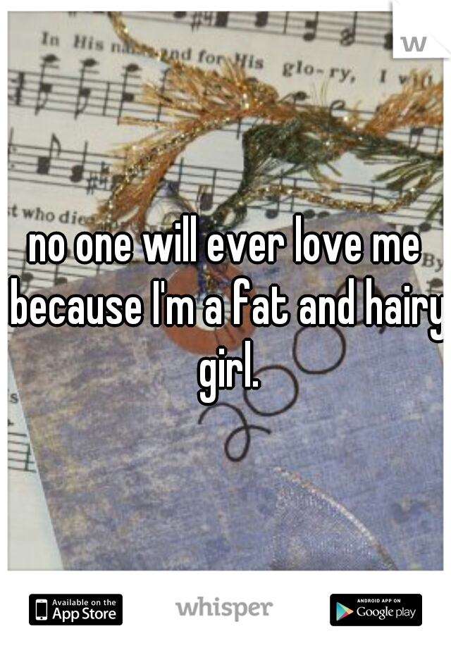 no one will ever love me because I'm a fat and hairy girl.