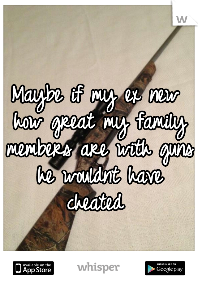 Maybe if my ex new how great my family members are with guns he wouldnt have cheated 