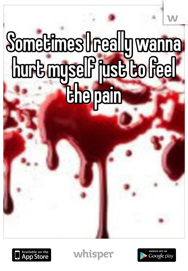 Sometimes I really wanna hurt myself just to feel the pain