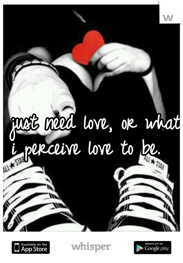 I just need love, or what i perceive love to be.   