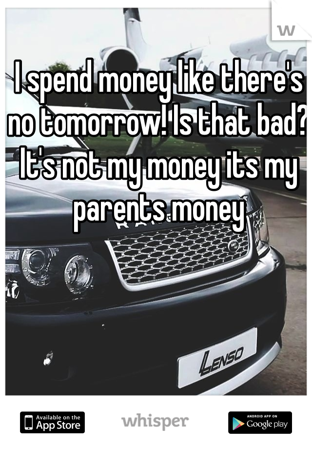 I spend money like there's no tomorrow! Is that bad? It's not my money its my parents money