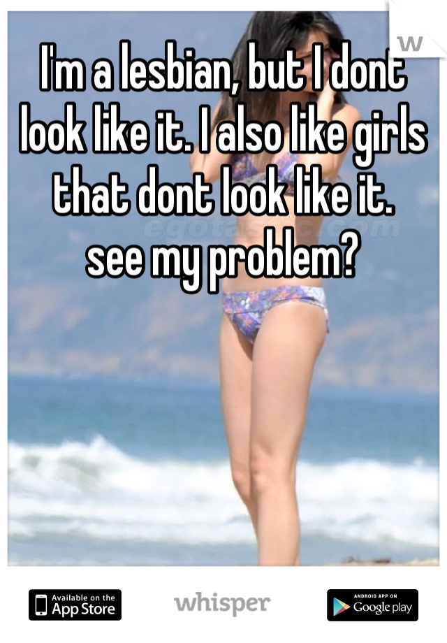 I'm a lesbian, but I dont look like it. I also like girls that dont look like it.
see my problem?