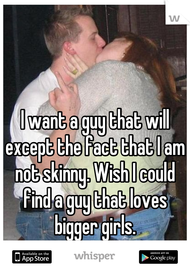 I want a guy that will except the fact that I am not skinny. Wish I could find a guy that loves bigger girls.