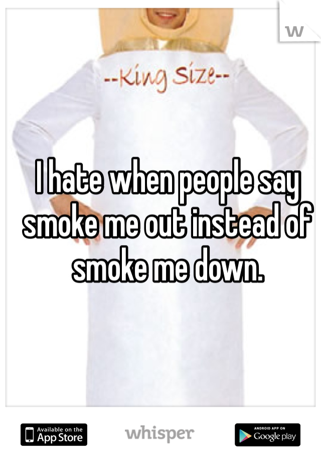 I hate when people say smoke me out instead of smoke me down. 