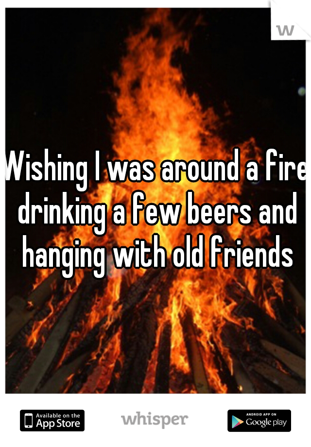 Wishing I was around a fire drinking a few beers and hanging with old friends