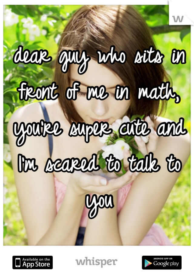 dear guy who sits in front of me in math, you're super cute and I'm scared to talk to you