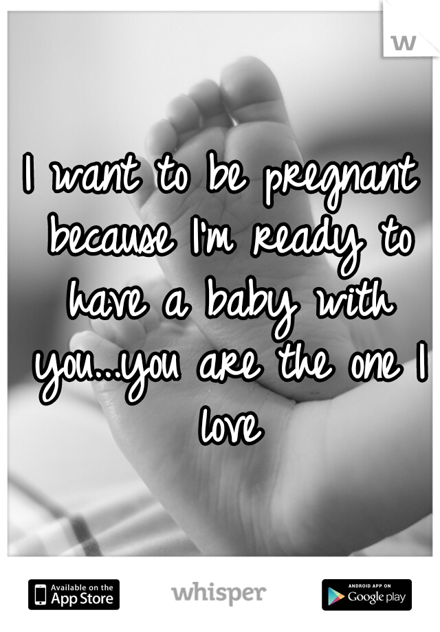 I want to be pregnant because I'm ready to have a baby with you...you are the one I love