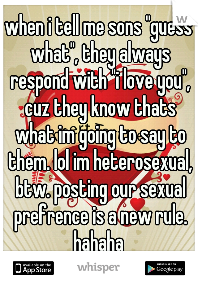 when i tell me sons "guess what", they always respond with "i love you", cuz they know thats what im going to say to them. lol im heterosexual, btw. posting our sexual prefrence is a new rule. hahaha 