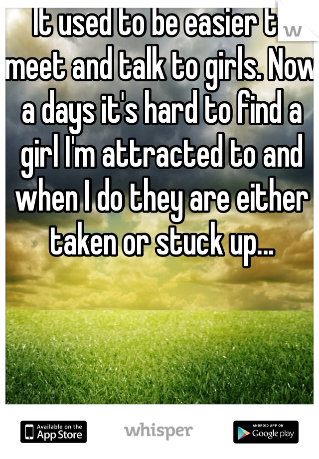 It used to be easier to meet and talk to girls. Now a days it's hard to find a girl I'm attracted to and when I do they are either taken or stuck up...