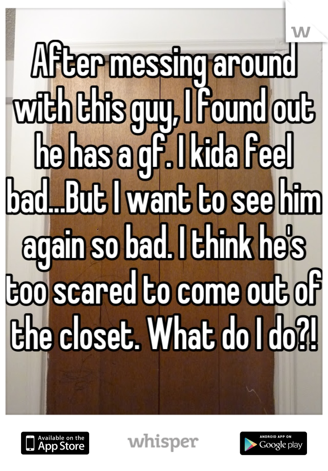 After messing around with this guy, I found out he has a gf. I kida feel bad...But I want to see him again so bad. I think he's too scared to come out of the closet. What do I do?!