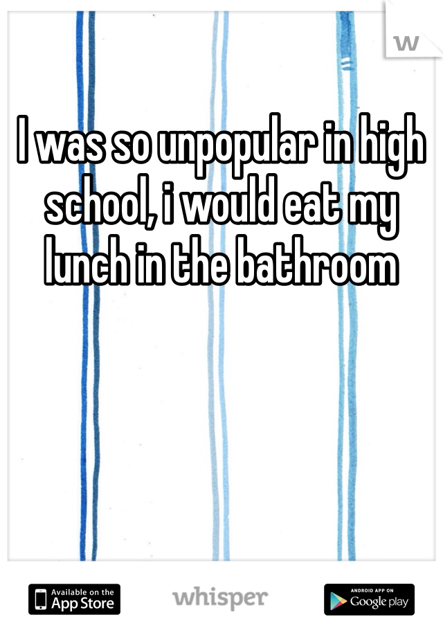 I was so unpopular in high school, i would eat my lunch in the bathroom