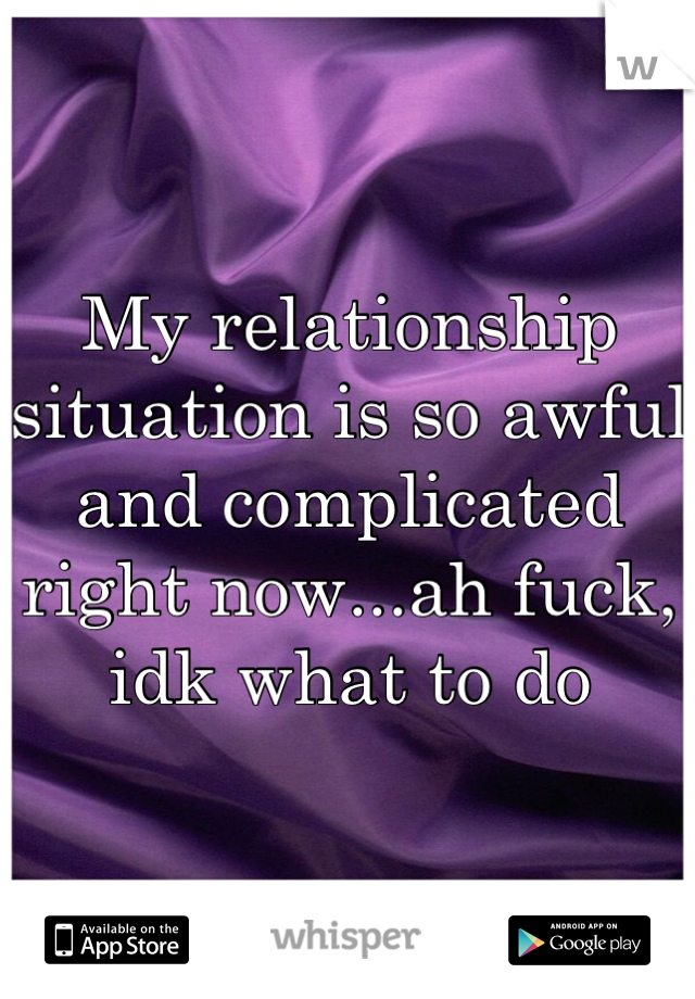 My relationship situation is so awful and complicated right now...ah fuck, idk what to do