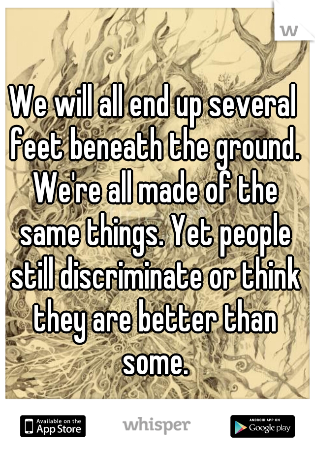 We will all end up several feet beneath the ground. We're all made of the same things. Yet people still discriminate or think they are better than some.