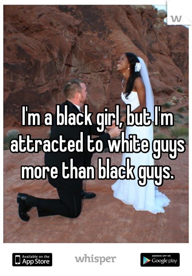 I'm a black girl, but I'm attracted to white guys more than black guys.