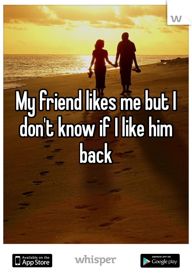 My friend likes me but I don't know if I like him back 