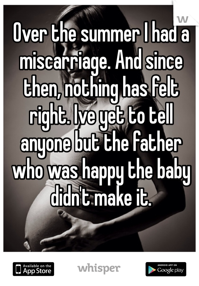 Over the summer I had a miscarriage. And since then, nothing has felt right. Ive yet to tell anyone but the father who was happy the baby didn't make it. 