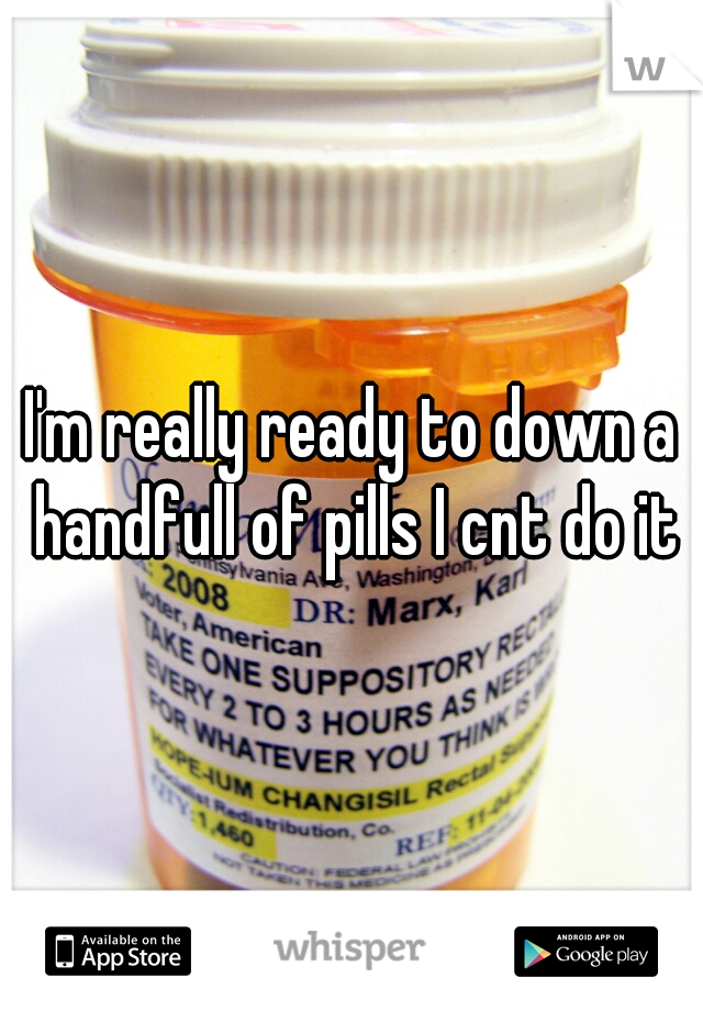 I'm really ready to down a handfull of pills I cnt do it