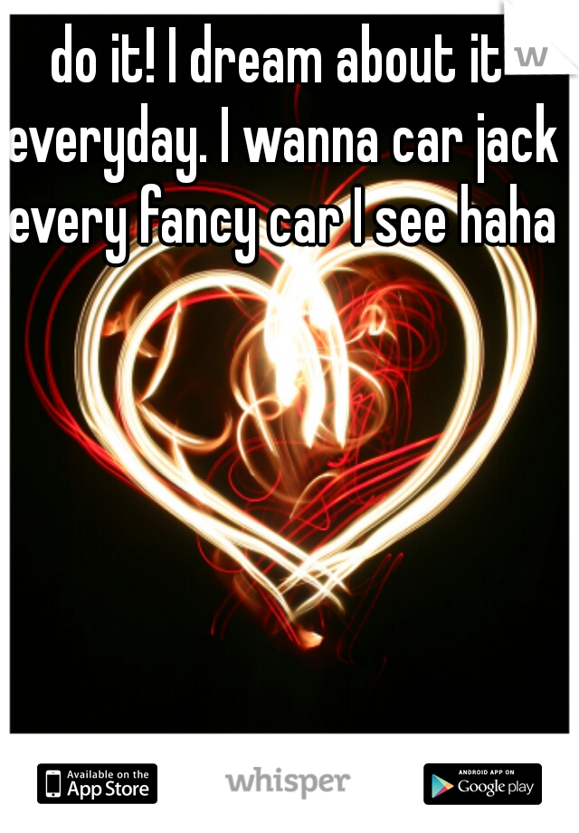 do it! I dream about it everyday. I wanna car jack every fancy car I see haha