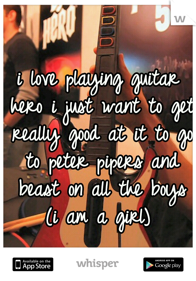 i love playing guitar hero i just want to get really good at it to go to peter pipers and beast on all the boys (i am a girl) 
