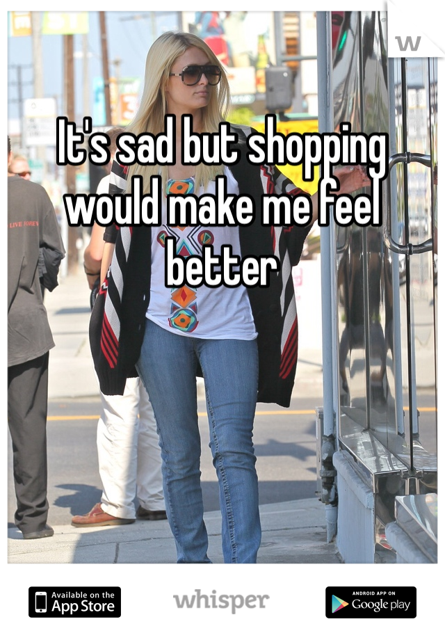 It's sad but shopping would make me feel better