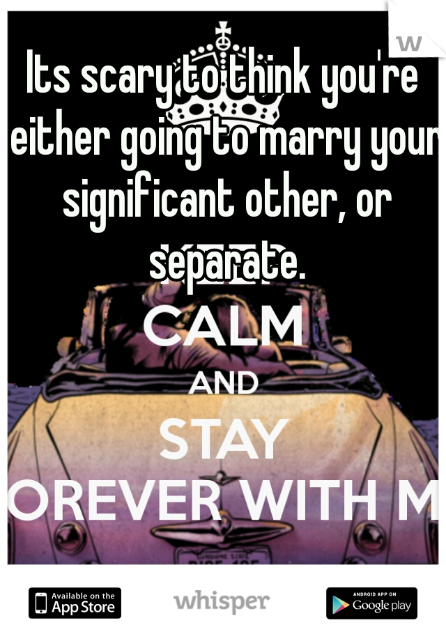 Its scary to think you're either going to marry your significant other, or separate.