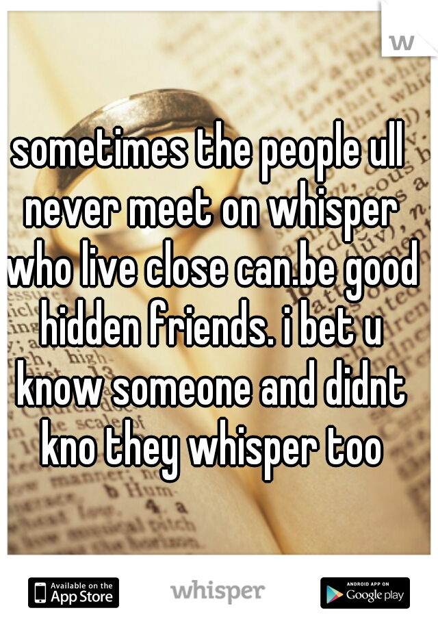 sometimes the people ull never meet on whisper who live close can.be good hidden friends. i bet u know someone and didnt kno they whisper too