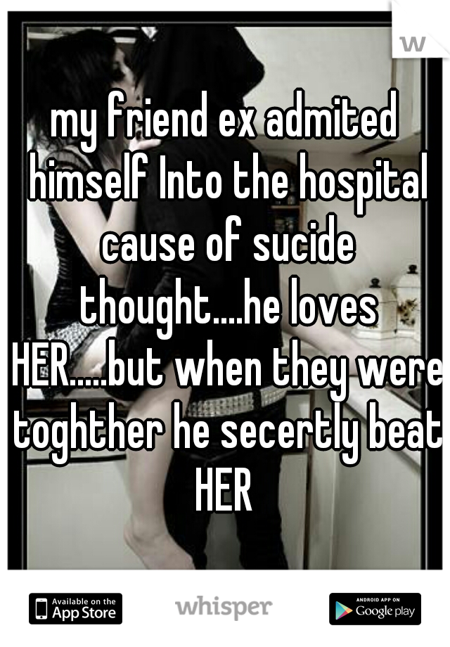 my friend ex admited himself Into the hospital cause of sucide thought....he loves HER.....but when they were toghther he secertly beat HER 