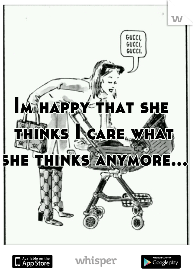 Im happy that she thinks I care what she thinks anymore....