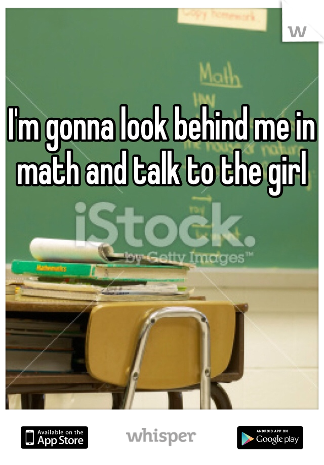I'm gonna look behind me in math and talk to the girl