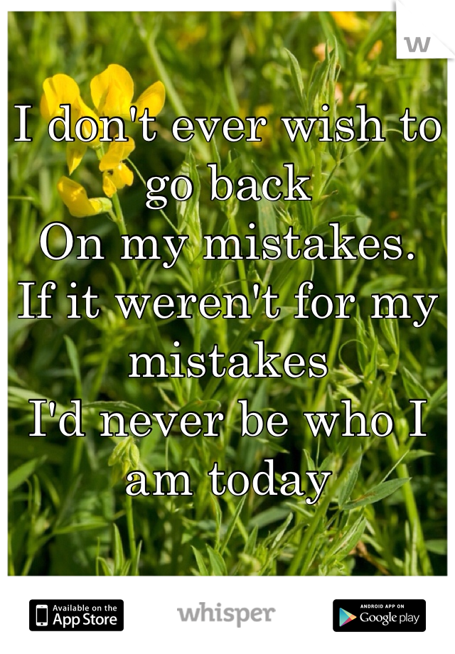 I don't ever wish to go back 
On my mistakes.
If it weren't for my mistakes
I'd never be who I am today