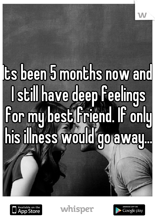 Its been 5 months now and I still have deep feelings for my best friend. If only his illness would go away...
