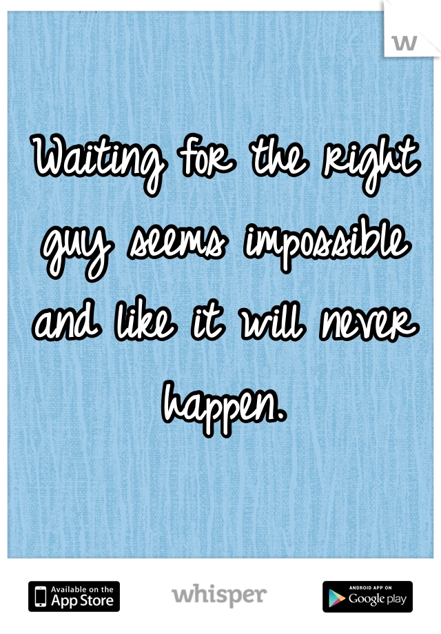 Waiting for the right guy seems impossible and like it will never happen.