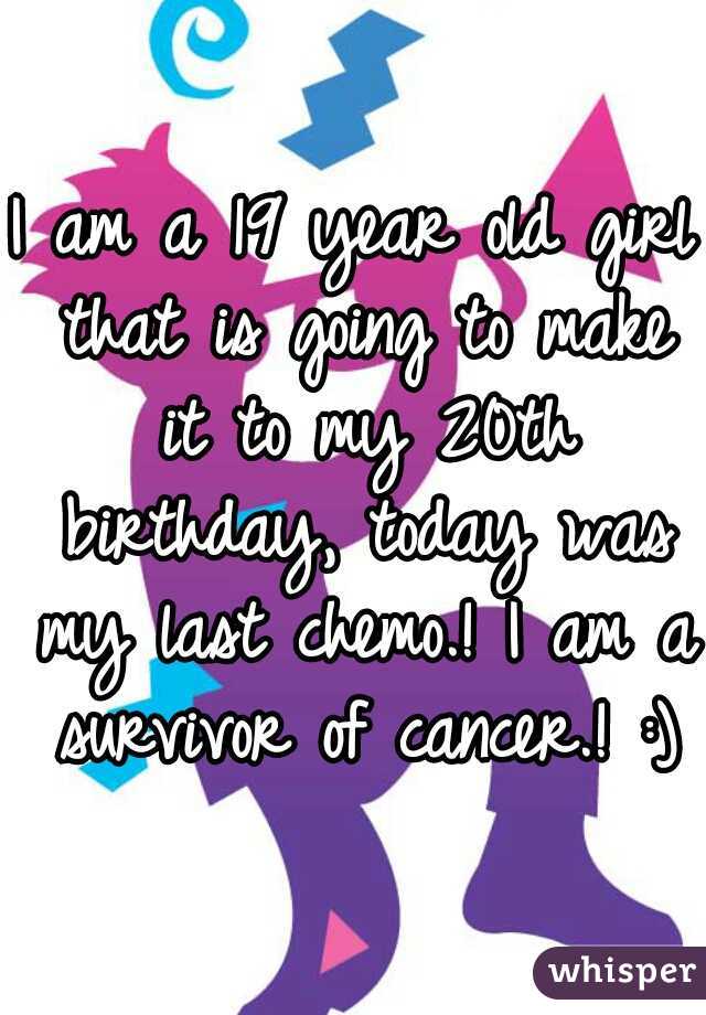 I am a 19 year old girl that is going to make it to my 20th birthday, today was my last chemo.! I am a survivor of cancer.! :)