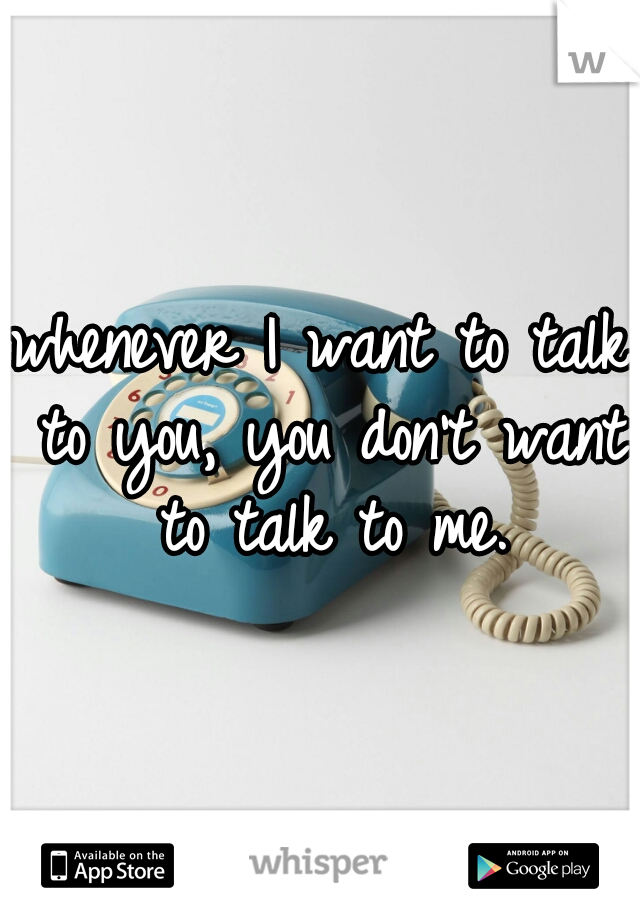 whenever I want to talk to you, you don't want to talk to me.