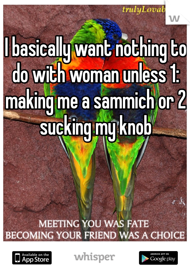 I basically want nothing to do with woman unless 1: making me a sammich or 2 sucking my knob