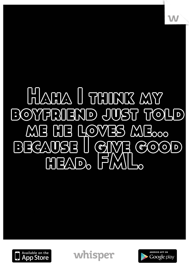 Haha I think my boyfriend just told me he loves me... because I give good head. FML. 