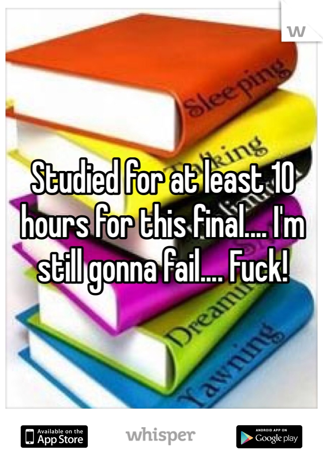Studied for at least 10 hours for this final.... I'm still gonna fail.... Fuck!