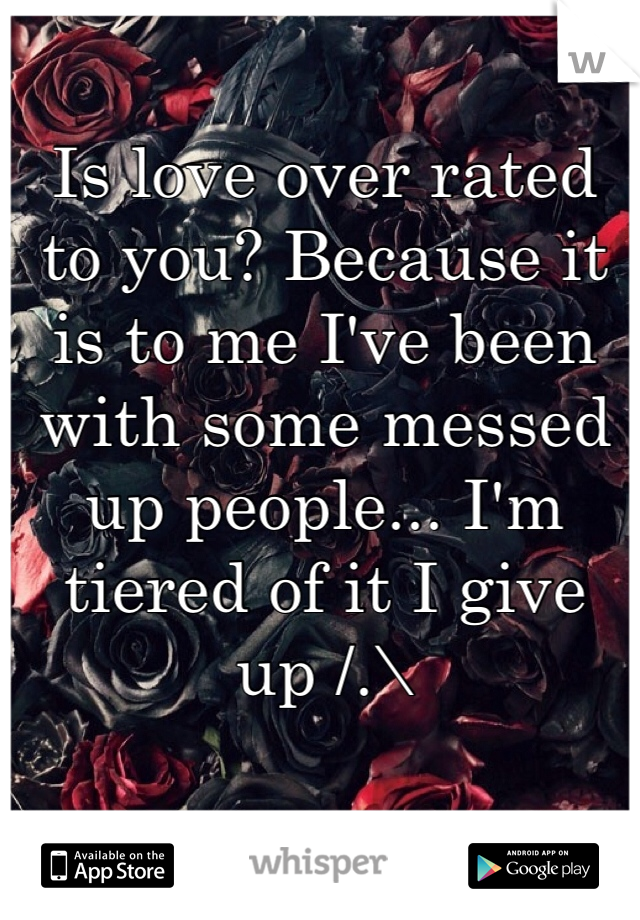 Is love over rated to you? Because it is to me I've been with some messed up people... I'm tiered of it I give up /.\ 