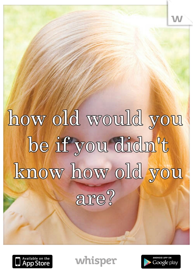 how old would you be if you didn't know how old you are? 
