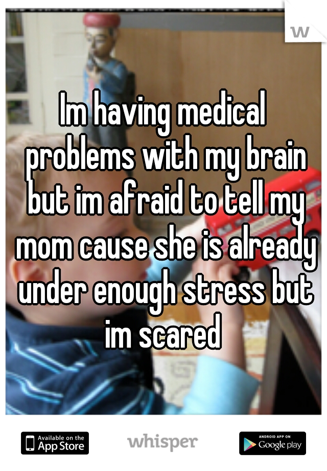 Im having medical problems with my brain but im afraid to tell my mom cause she is already under enough stress but im scared 