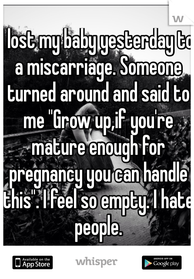 I lost my baby yesterday to a miscarriage. Someone turned around and said to me "Grow up,if you're mature enough for pregnancy you can handle this". I feel so empty. I hate people. 