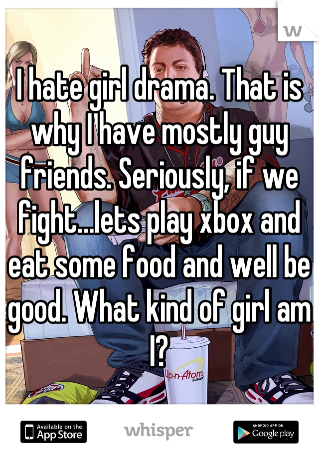 I hate girl drama. That is why I have mostly guy friends. Seriously, if we fight...lets play xbox and eat some food and well be good. What kind of girl am I?