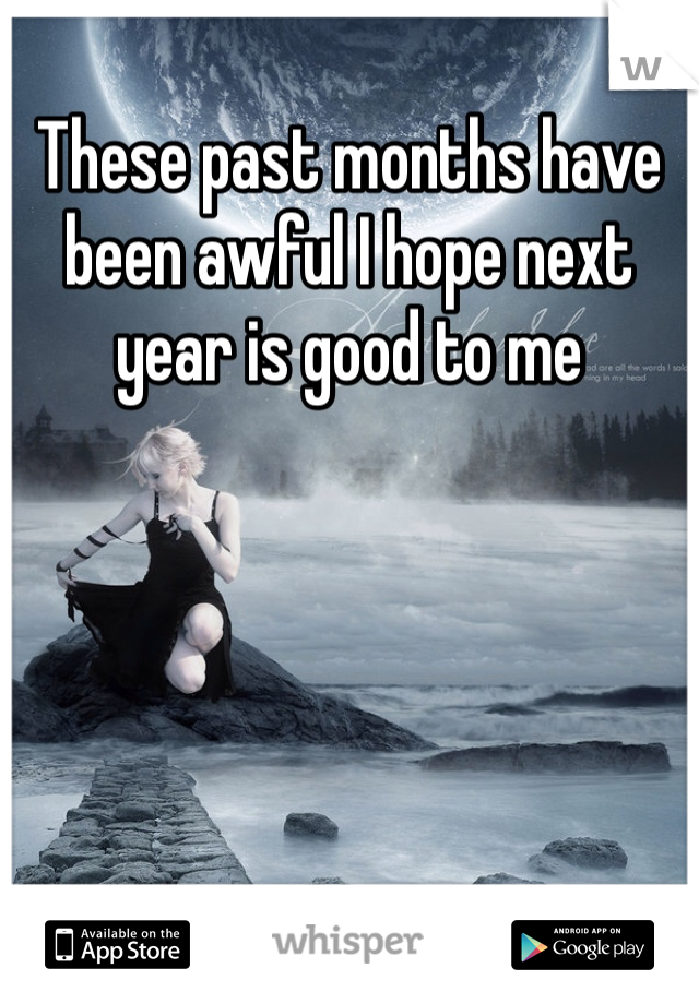 These past months have been awful I hope next year is good to me 