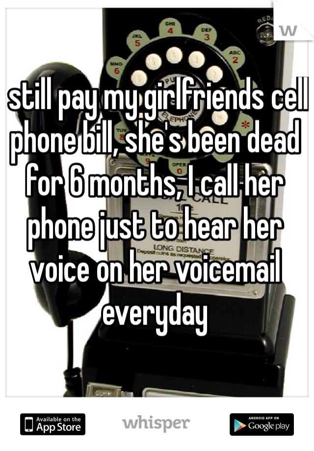 I still pay my girlfriends cell phone bill, she's been dead for 6 months, I call her phone just to hear her voice on her voicemail everyday