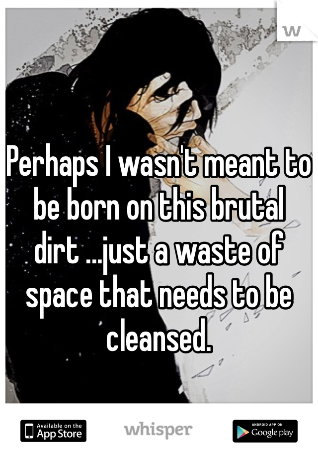 
Perhaps I wasn't meant to be born on this brutal dirt ...just a waste of space that needs to be cleansed. 
