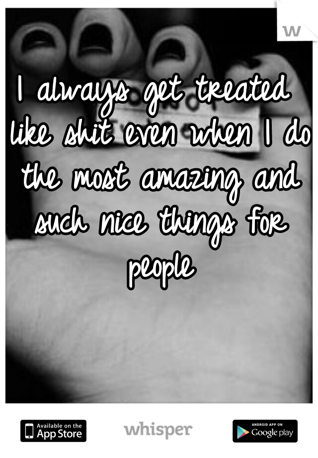 I always get treated like shit even when I do the most amazing and such nice things for people
