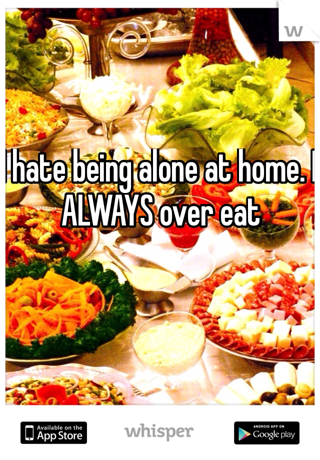 I hate being alone at home. I ALWAYS over eat 